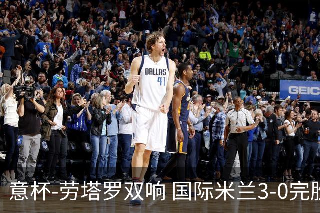 意杯-劳塔罗双响 国际米兰3-0完胜AC米兰挺进决赛